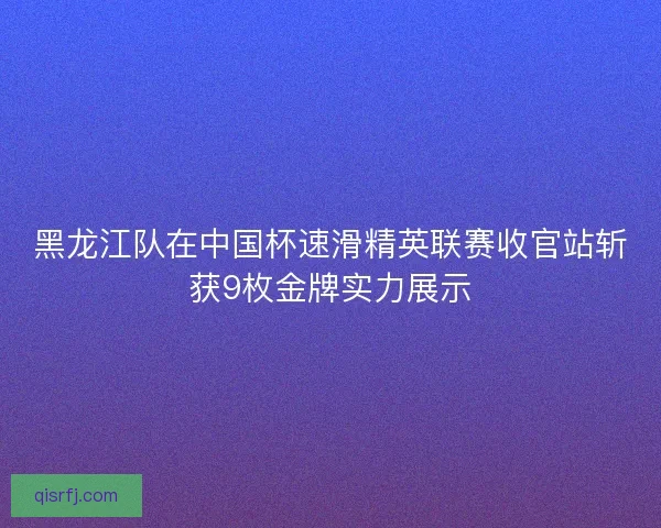 黑龙江队在中国杯速滑精英联赛收官站斩获9枚金牌实力展示