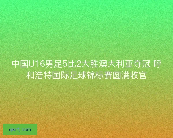 中国U16男足5比2大胜澳大利亚夺冠 呼和浩特国际足球锦标赛圆满收官