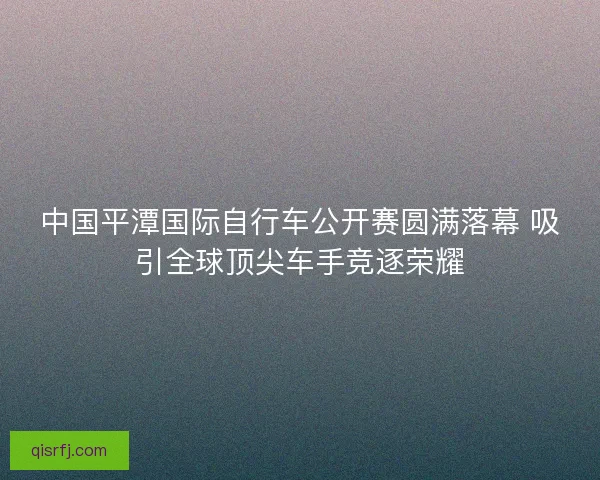 中国平潭国际自行车公开赛圆满落幕 吸引全球顶尖车手竞逐荣耀