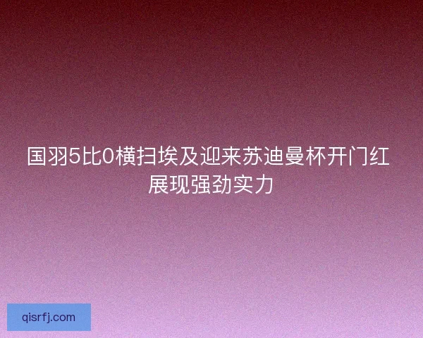 国羽5比0横扫埃及迎来苏迪曼杯开门红 展现强劲实力